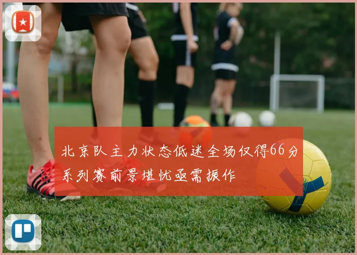 北京队主力状态低迷全场仅得66分系列赛前景堪忧亟需振作