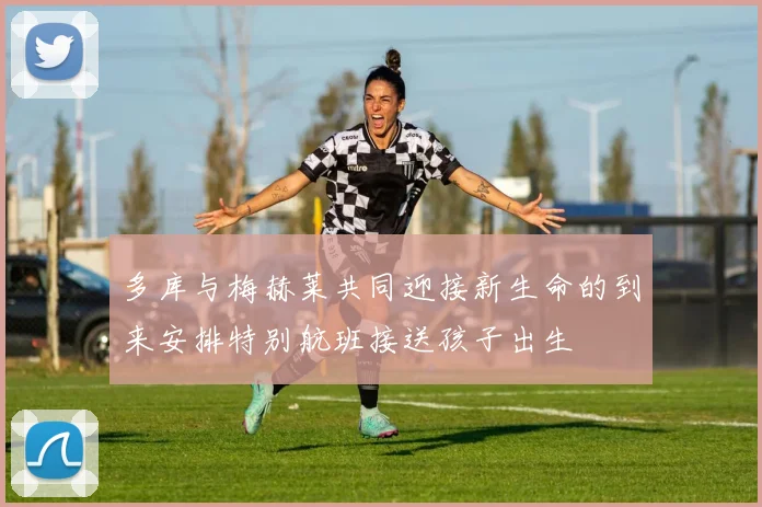 多库与梅赫莱共同迎接新生命的到来安排特别航班接送孩子出生