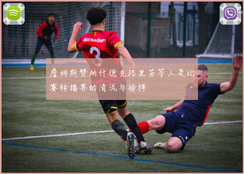 詹姆斯赞纳什德克格里芬等人是比赛转播界的清流与榜样