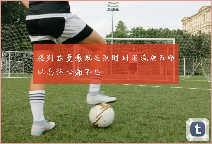 格列兹曼感慨告别时刻泪流满面难以忘怀心痛不已