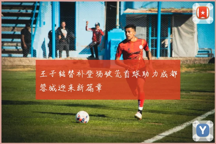 王子铭替补登场破荒首球助力成都蓉城迎来新篇章