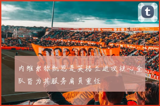 内维尔称凯恩是英格兰进攻核心全队皆为其服务肩负重任