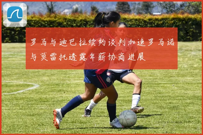 罗马与迪巴拉续约谈判加速罗马诺与莫雷托透露年薪协商进展