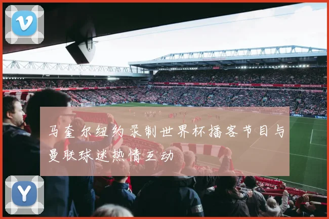 马奎尔纽约录制世界杯播客节目与曼联球迷热情互动
