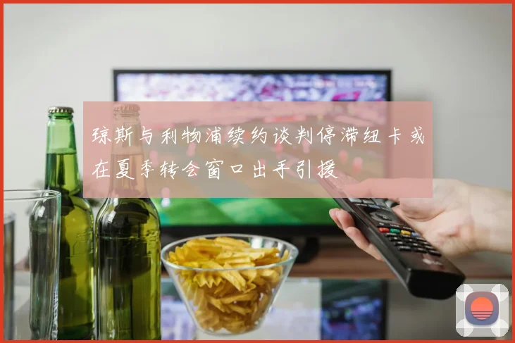 琼斯与利物浦续约谈判停滞纽卡或在夏季转会窗口出手引援