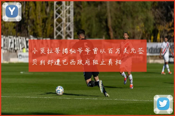 小莫拉蒂揭秘爷爷曾以百万美元签贝利却遭巴西政府阻止真相