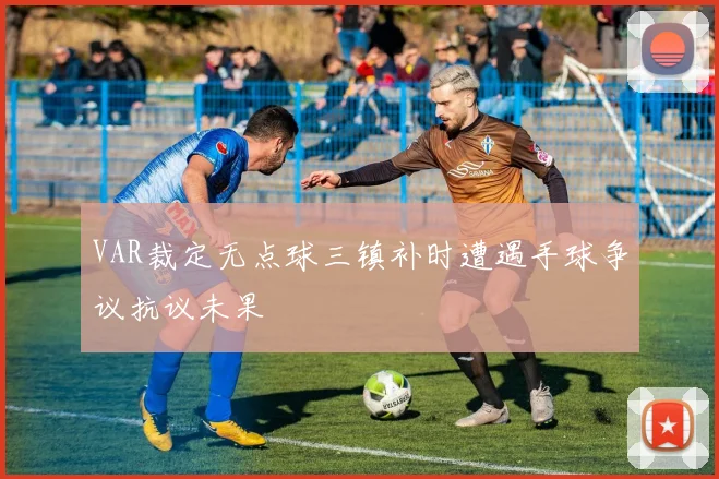 VAR裁定无点球三镇补时遭遇手球争议抗议未果