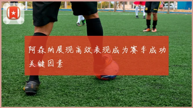阿森纳展现高效表现成为赛季成功关键因素