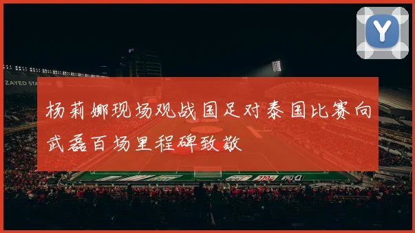 杨莉娜现场观战国足对泰国比赛向武磊百场里程碑致敬