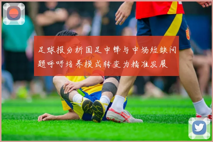 足球报分析国足中锋与中场短缺问题呼吁培养模式转变为精准发展